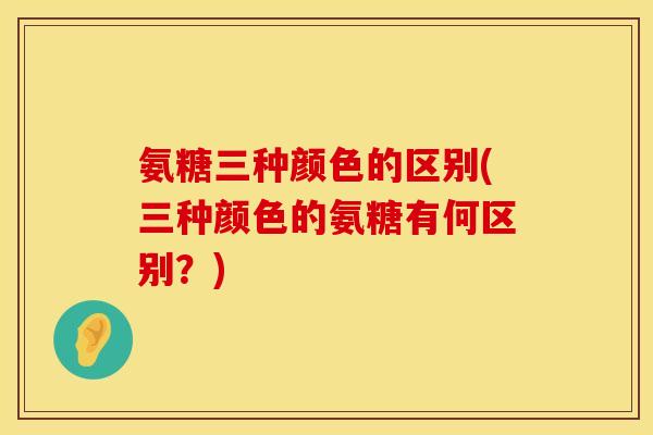 氨糖三种颜色的区别(三种颜色的氨糖有何区别?) 氨糖三种颜色的区别(三种颜色的氨糖有何区别?)