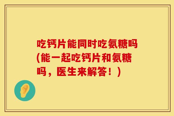 吃钙片能同时吃氨糖吗(能一起吃钙片和氨糖吗,医生来解答!)