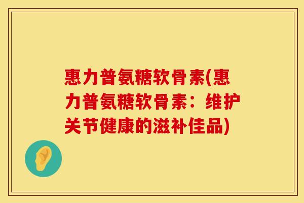 惠力普氨糖软骨素(惠力普氨糖软骨素：维护关节健康的滋补佳品)