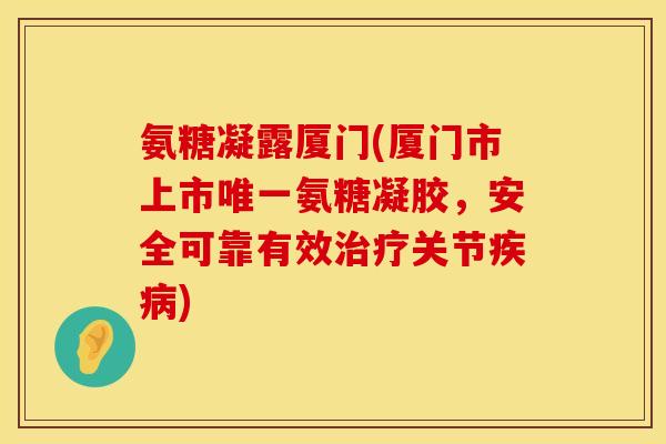 氨糖凝露厦门(厦门市上市唯一氨糖凝胶,安全可靠有效治疗关节疾病)