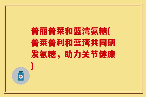 普丽普莱和蓝湾氨糖(普莱普利和蓝湾共同研发氨糖,助力关节健康)