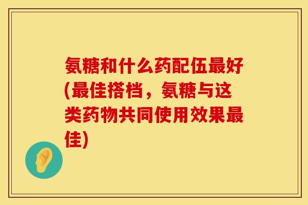 氨糖和什么药配伍最好(最佳搭档，氨糖与这类药物共同使用效果最佳)