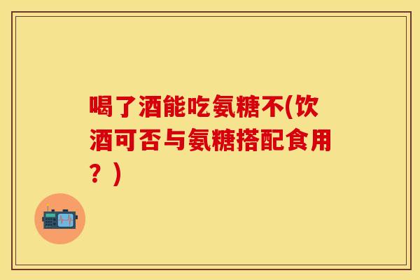 喝了酒能吃氨糖不(饮酒可否与氨糖搭配食用?) 喝了酒能吃氨糖不(饮酒可否与氨糖搭配食用?)