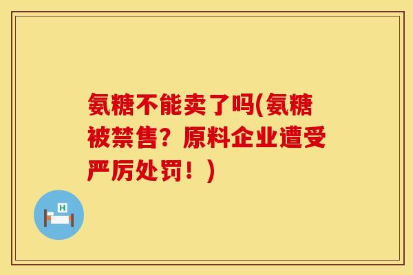 氨糖不能卖了吗(氨糖被禁售?原料企业遭受严厉处罚!) 氨糖不能卖了吗(氨糖被禁售?原料企业遭受严厉处罚!)