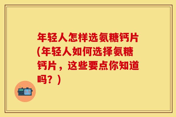 年轻人怎样选氨糖钙片(年轻人如何选择氨糖钙片,这些要点你知道吗?)