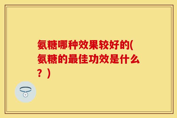 氨糖哪种效果较好的(氨糖的最佳功效是什么？)
