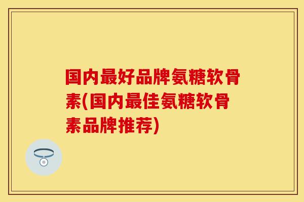 国内最好品牌氨糖软骨素(国内最佳氨糖软骨素品牌推荐)