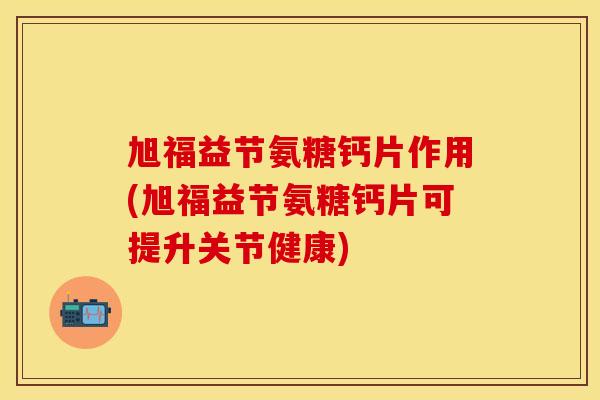 旭福益节氨糖钙片作用(旭福益节氨糖钙片可提升关节健康)