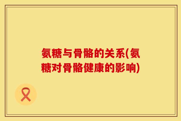 氨糖与骨骼的关系(氨糖对骨骼健康的影响)