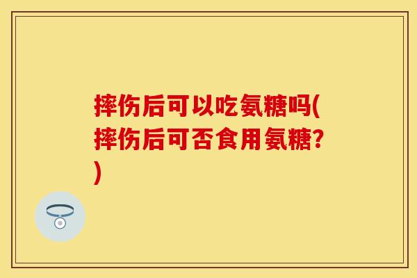 摔伤后可以吃氨糖吗(摔伤后可否食用氨糖?)