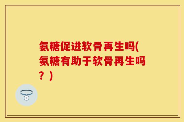 氨糖促进软骨再生吗(氨糖有助于软骨再生吗?)