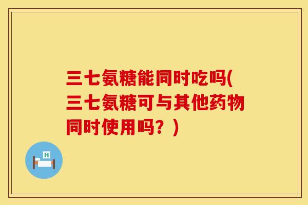 三七氨糖能同时吃吗(三七氨糖可与其他同时使用吗？)