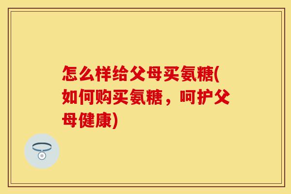 怎么样给父母买氨糖(如何购买氨糖,呵护父母健康) 怎么样给父母买氨糖(如何购买氨糖,呵护父母健康)