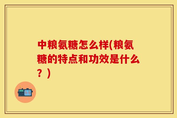 中粮氨糖怎么样(粮氨糖的特点和功效是什么？)