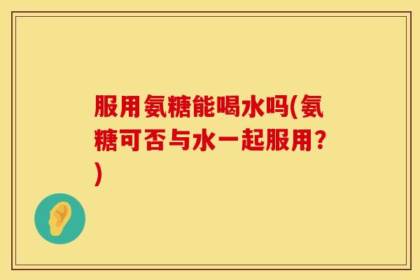 服用氨糖能喝水吗(氨糖可否与水一起服用?) 服用氨糖能喝水吗(氨糖可否与水一起服用?)