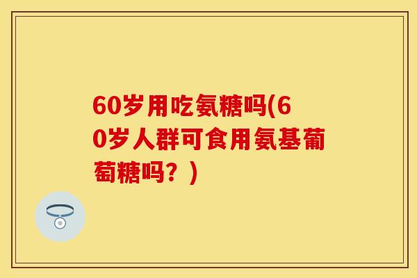 60岁用吃氨糖吗(60岁人群可食用氨基葡萄糖吗?) 60岁用吃氨糖吗(60岁人群可食用氨基葡萄糖吗?)