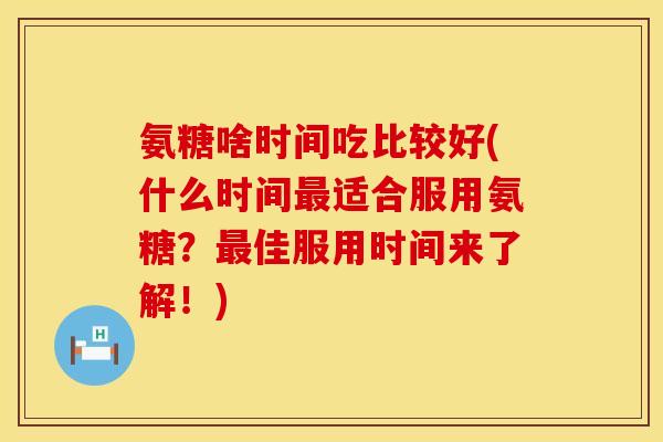 氨糖啥时间吃比较好(什么时间最适合服用氨糖？最佳服用时间来了解！)