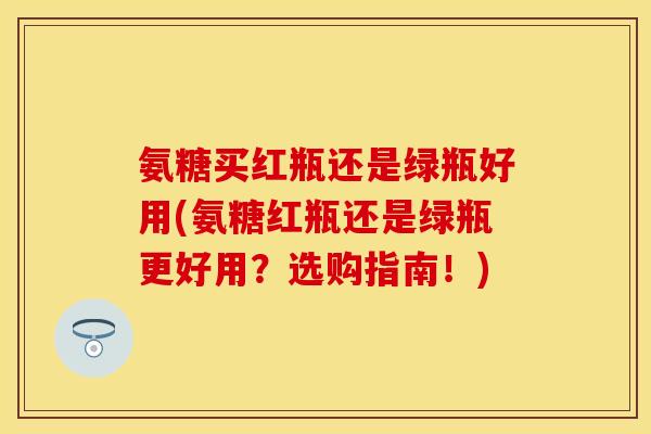 氨糖买红瓶还是绿瓶好用(氨糖红瓶还是绿瓶更好用？选购指南！)