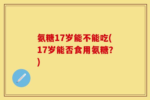 氨糖17岁能不能吃(17岁能否食用氨糖？)