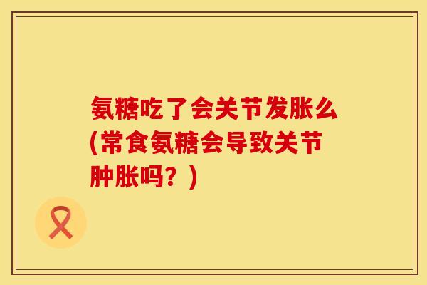 氨糖吃了会关节发胀么(常食氨糖会导致关节吗?) 氨糖吃了会关节发胀么(常食氨糖会导致关节吗?)