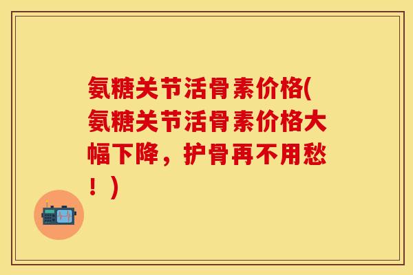 氨糖关节活骨素价格(氨糖关节活骨素价格大幅下降,护骨再不用愁!) 氨糖关节活骨素价格(氨糖关节活骨素价格大幅下降,护骨再不用愁!)