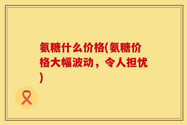 氨糖什么价格(氨糖价格大幅波动,令人担忧) 氨糖什么价格(氨糖价格大幅波动,令人担忧)