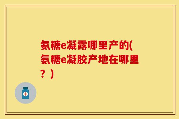 氨糖e凝露哪里产的(氨糖e凝胶产地在哪里?) 氨糖e凝露哪里产的(氨糖e凝胶产地在哪里?)
