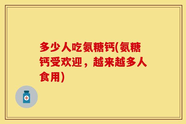 多少人吃氨糖钙(氨糖钙受欢迎，越来越多人食用)