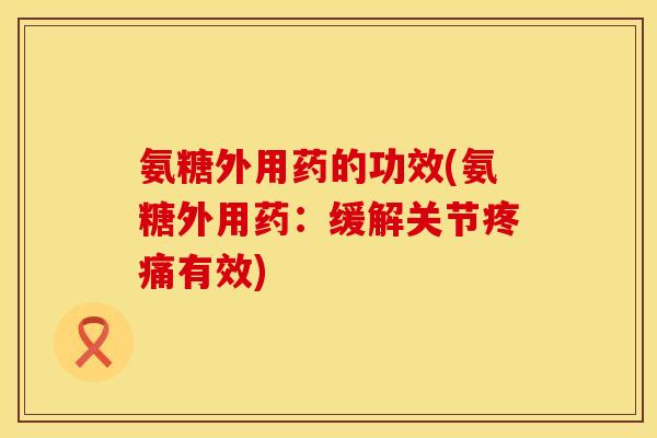 氨糖外用药的功效(氨糖外用药:缓解关节疼痛有效)