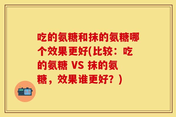 吃的氨糖和抹的氨糖哪个效果更好(比较:吃的氨糖 VS 抹的氨糖,效果谁更好?) 吃的氨糖和抹的氨糖哪个效果更好(比较:吃的氨糖 VS 抹的氨糖,效果谁更好?)