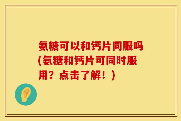 氨糖可以和钙片同服吗(氨糖和钙片可同时服用？点击了解！)
