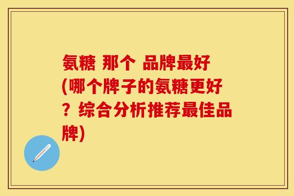 氨糖 那个 品牌最好(哪个牌子的氨糖更好?综合分析推荐最佳品牌)