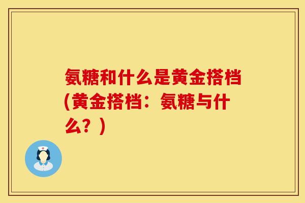 氨糖和什么是黄金搭档(黄金搭档：氨糖与什么？)