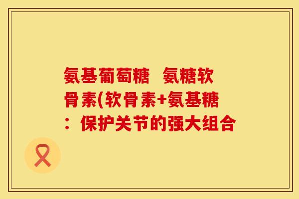 氨基葡萄糖 氨糖软骨素(软骨素+氨基糖:保护关节的强大组合 氨基葡萄糖 氨糖软骨素(软骨素+氨基糖:保护关节的强大组合