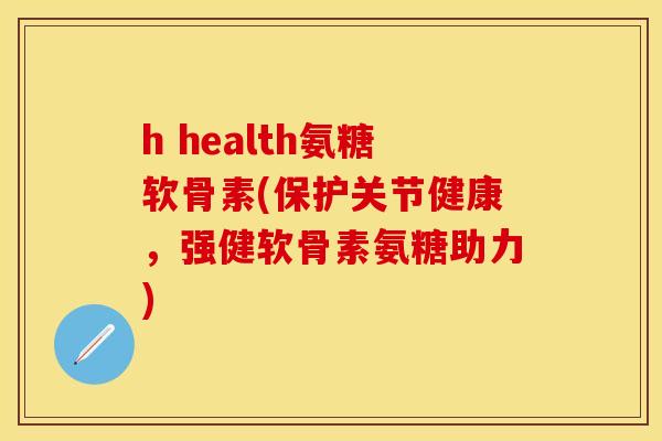 h health氨糖软骨素(保护关节健康,强健软骨素氨糖助力)