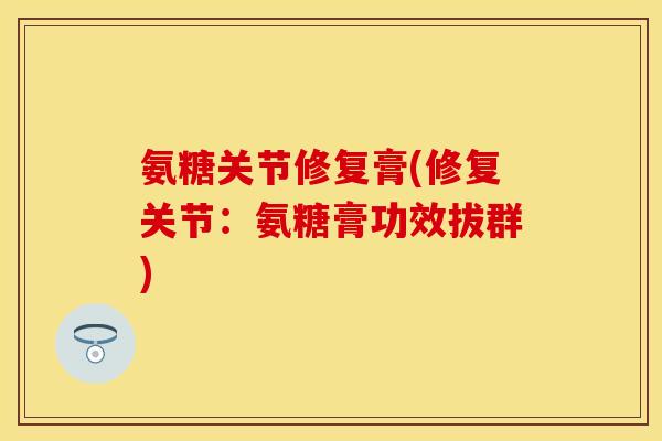 氨糖关节修复膏(修复关节：氨糖膏功效拔群)