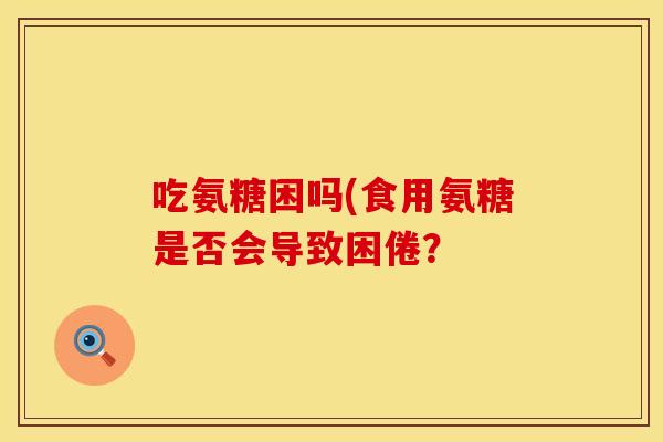 吃氨糖困吗(食用氨糖是否会导致困倦?