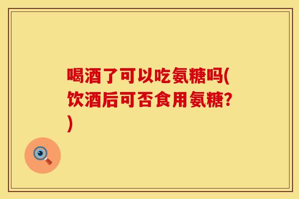 喝酒了可以吃氨糖吗(饮酒后可否食用氨糖?) 喝酒了可以吃氨糖吗(饮酒后可否食用氨糖?)