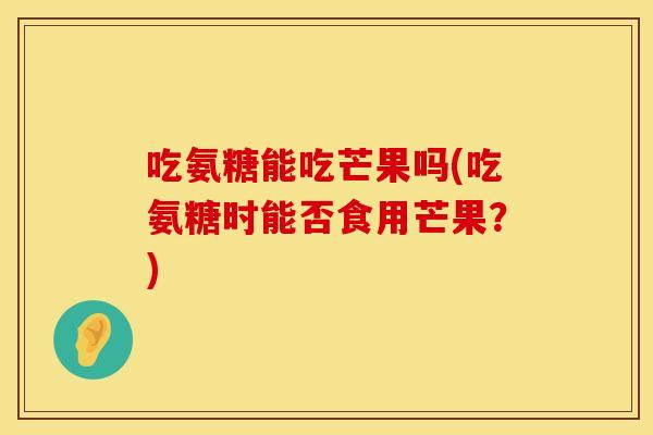 吃氨糖能吃芒果吗(吃氨糖时能否食用芒果？)