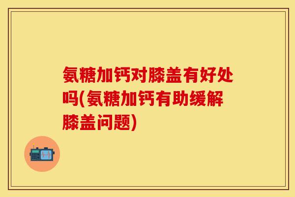 氨糖加钙对膝盖有好处吗(氨糖加钙有助缓解膝盖问题)