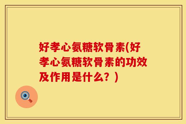 好孝心氨糖软骨素(好孝心氨糖软骨素的功效及作用是什么?) 好孝心氨糖软骨素(好孝心氨糖软骨素的功效及作用是什么?)