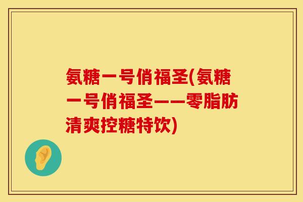 氨糖一号俏福圣(氨糖一号俏福圣——零脂肪清爽控糖特饮) 氨糖一号俏福圣(氨糖一号俏福圣——零脂肪清爽控糖特饮)