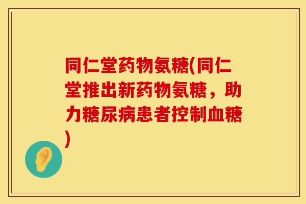 同仁堂药物氨糖(同仁堂推出新药物氨糖，助力糖尿病患者控制血糖)