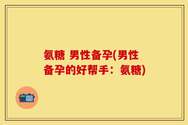 氨糖 男性备孕(男性备孕的好帮手：氨糖)