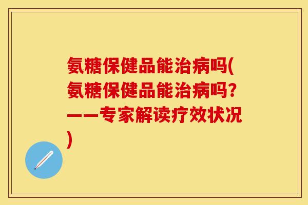 氨糖保健品能治病吗(氨糖保健品能治病吗？——专家解读疗效状况)