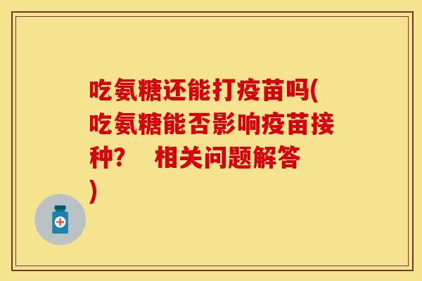 吃氨糖还能打疫苗吗(吃氨糖能否影响疫苗接种？  相关问题解答)