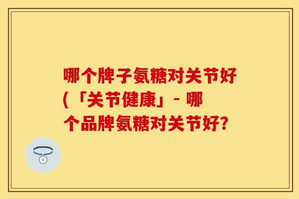 哪个牌子氨糖对关节好(「关节健康」- 哪个品牌氨糖对关节好？