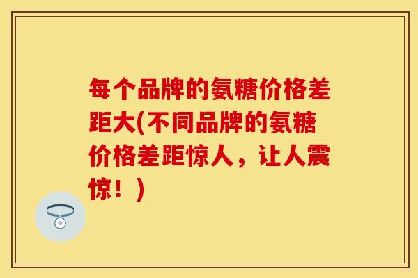 每个品牌的氨糖价格差距大(不同品牌的氨糖价格差距惊人,让人震惊!) 每个品牌的氨糖价格差距大(不同品牌的氨糖价格差距惊人,让人震惊!)