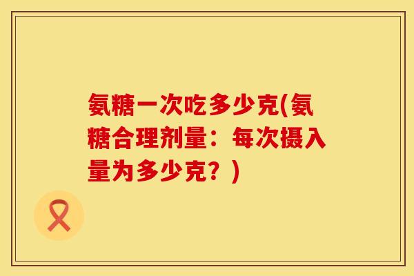 氨糖一次吃多少克(氨糖合理剂量：每次摄入量为多少克？)