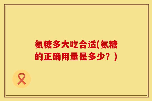 氨糖多大吃合适(氨糖的正确用量是多少?)